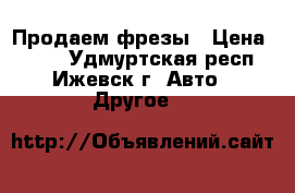 Продаем фрезы › Цена ­ 600 - Удмуртская респ., Ижевск г. Авто » Другое   
